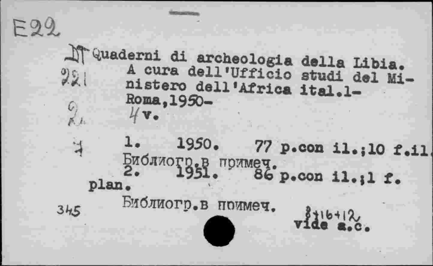 ﻿Eal
•Ж ^uaderni di archéologie della Libia.
! A cura dell’Ufficio studi del Mi-nistero dell‘Africa ital.l-
f Roma,1950-
f.i
‘4	1950,	77 P*con U-»10 f.il
Библиогп.п поямеч.
plan2’ ІЗЬІ. ' 86 p.con il.,1 f.
Библиогр.в ппимеч.
vide a.с.